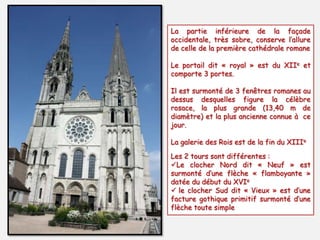 La partie inférieure de la façade
occidentale, très sobre, conserve l’allure
de celle de la première cathédrale romane
Le portail dit « royal » est du XIIe et
comporte 3 portes.
Il est surmonté de 3 fenêtres romanes au
dessus desquelles figure la célèbre
rosace, la plus grande (13,40 m de
diamètre) et la plus ancienne connue à ce
jour.
La galerie des Rois est de la fin du XIIIe
Les 2 tours sont différentes :
Le clocher Nord dit « Neuf » est
surmonté d’une flèche « flamboyante »
datée du début du XVIe
 le clocher Sud dit « Vieux » est d’une
facture gothique primitif surmonté d’une
flèche toute simple
 