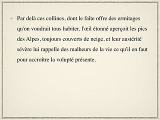 Par delà ces collines, dont le faîte offre des ermitages
qu'on voudrait tous habiter, l'œil étonné aperçoit les pics
des Alpes, toujours couverts de neige, et leur austérité
sévère lui rappelle des malheurs de la vie ce qu'il en faut
pour accroître la volupté présente.
 