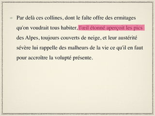 Par delà ces collines, dont le faîte offre des ermitages
qu'on voudrait tous habiter, l'œil étonné aperçoit les pics
des Alpes, toujours couverts de neige, et leur austérité
sévère lui rappelle des malheurs de la vie ce qu'il en faut
pour accroître la volupté présente.
 