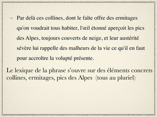 Par delà ces collines, dont le faîte offre des ermitages
    qu'on voudrait tous habiter, l'œil étonné aperçoit les pics
    des Alpes, toujours couverts de neige, et leur austérité
    sévère lui rappelle des malheurs de la vie ce qu'il en faut
    pour accroître la volupté présente.

Le lexique de la phrase s’ouvre sur des éléments concrets
collines, ermitages, pics des Alpes (tous au pluriel)
 
