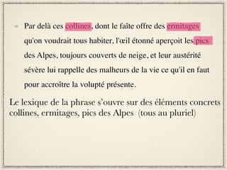 Par delà ces collines, dont le faîte offre des ermitages
    qu'on voudrait tous habiter, l'œil étonné aperçoit les pics
    des Alpes, toujours couverts de neige, et leur austérité
    sévère lui rappelle des malheurs de la vie ce qu'il en faut
    pour accroître la volupté présente.

Le lexique de la phrase s’ouvre sur des éléments concrets
collines, ermitages, pics des Alpes (tous au pluriel)
 