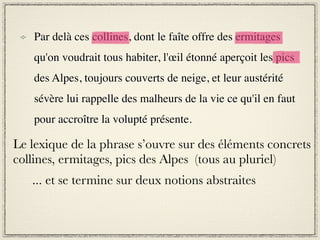 Par delà ces collines, dont le faîte offre des ermitages
    qu'on voudrait tous habiter, l'œil étonné aperçoit les pics
    des Alpes, toujours couverts de neige, et leur austérité
    sévère lui rappelle des malheurs de la vie ce qu'il en faut
    pour accroître la volupté présente.

Le lexique de la phrase s’ouvre sur des éléments concrets
collines, ermitages, pics des Alpes (tous au pluriel)
   ... et se termine sur deux notions abstraites
 