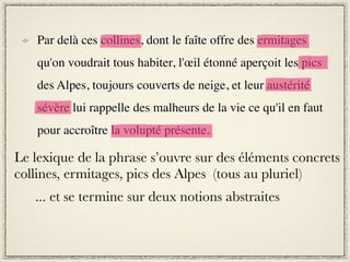 Par delà ces collines, dont le faîte offre des ermitages
    qu'on voudrait tous habiter, l'œil étonné aperçoit les pics
    des Alpes, toujours couverts de neige, et leur austérité
    sévère lui rappelle des malheurs de la vie ce qu'il en faut
    pour accroître la volupté présente.

Le lexique de la phrase s’ouvre sur des éléments concrets
collines, ermitages, pics des Alpes (tous au pluriel)
   ... et se termine sur deux notions abstraites
 