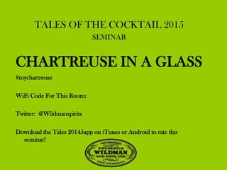 TALES OF THE COCKTAIL 2015
SEMINAR
CHARTREUSE IN A GLASS
#mychartreuse
WiFi Code For This Room:
Twitter: @Wildmanspirits
Download the Tales 20145app on iTunes or Android to rate this
seminar!
 