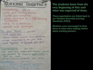 The students knew from the very beginning of this unit what was expected of them.These expectations are linked back to our Victorian Essential Learning Standards (VELS)Students were encouraged to keep these in mind when making choices about working partners.