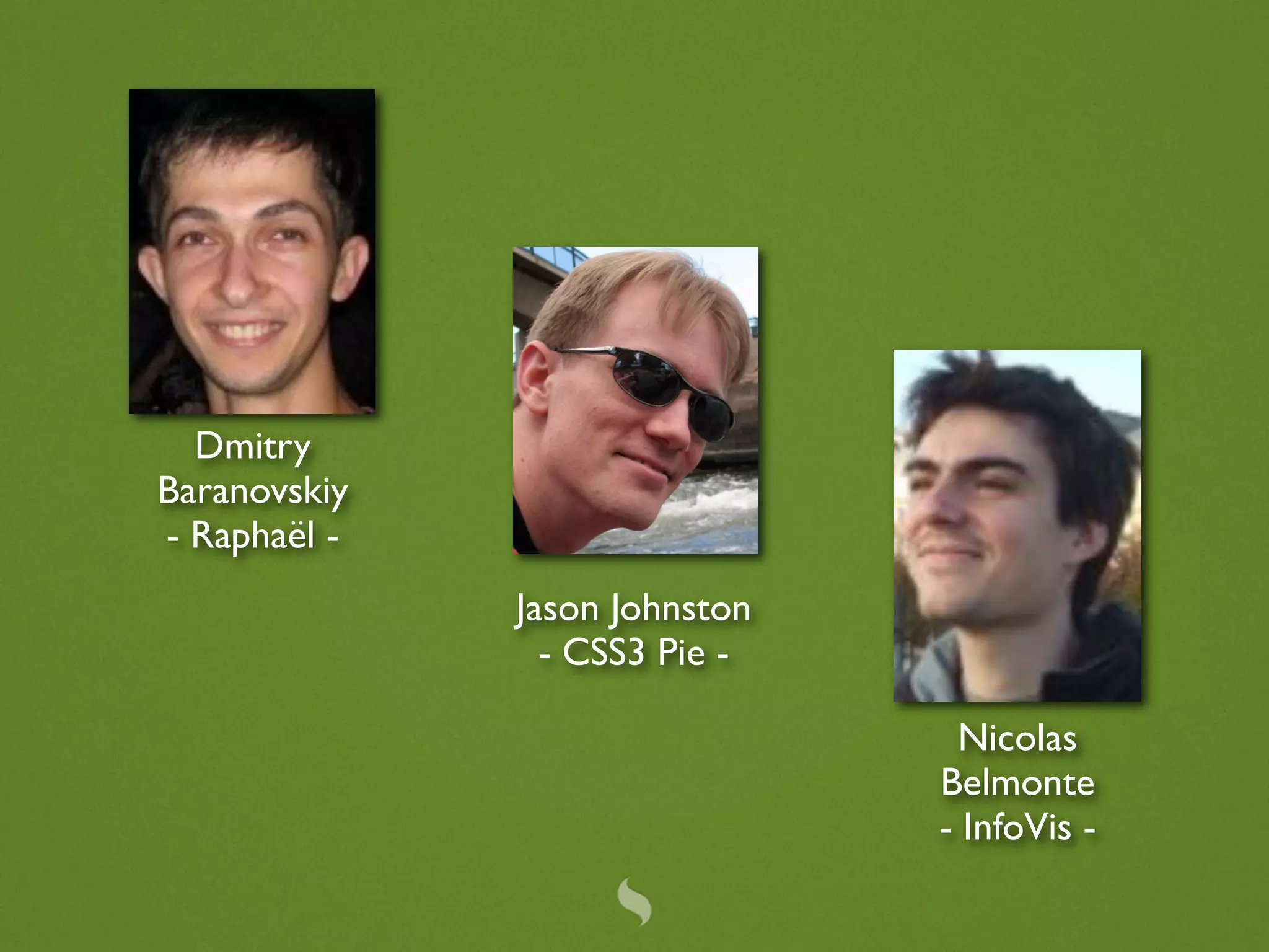 Dmitry
Baranovskiy
- Raphaël -
              Jason Johnston
                - CSS3 Pie -

                                 Nicolas
                               Belmonte
                               - InfoVis -
 