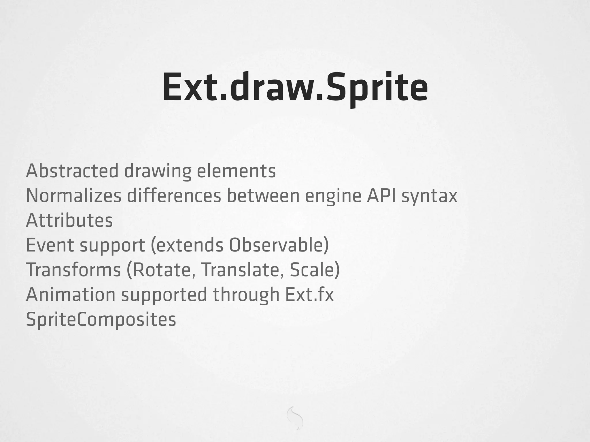 Ext.draw.Sprite
Abstracted drawing elements
Normalizes di erences between engine API syntax
Attributes
Event support (extends Observable)
Transforms (Rotate, Translate, Scale)
Animation supported through Ext.fx
SpriteComposites
 