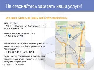 Не стесняйтесь заказать наши услуги!
наш адрес:
129075, г. Москва, ул.Аргуновская, д.2,
кор.1 офис 1218
позвоните нам по телефону:
+7 495 545 84 10
Вы можете позвонить или направить
нам факс через call-центр гостиницы
"Звездная":
+7 495 615 42 01 доб. 1218
если Вы предпочитаете обратиться по
электронной почте, пишите на e-mail:
info@masterplans.ru
Skype: n_zhuravlev
Это можно сделать на нашем сайте: www.masterplans.ru
 
