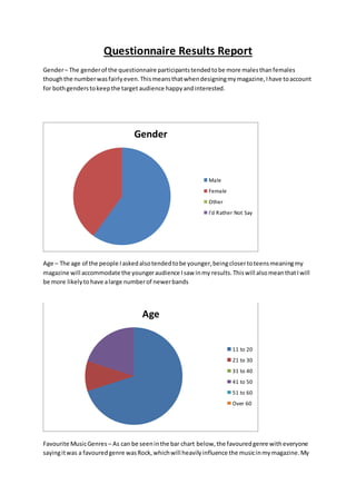 Questionnaire Results Report 
Gender – The gender of the questionnaire participants tended to be more males than females 
though the number was fairly even. This means that when designing my magazine, I have to account 
for both genders to keep the target audience happy and interested. 
Gender 
Male 
Female 
Other 
I'd Rather Not Say 
Age – The age of the people I asked also tended to be younger, being closer to teens meaning my 
magazine will accommodate the younger audience I saw in my results. This will also mean that I will 
be more likely to have a large number of newer bands 
Age 
11 to 20 
21 to 30 
31 to 40 
41 to 50 
51 to 60 
Over 60 
Favourite Music Genres – As can be seen in the bar chart below, the favoured genre with everyone 
saying it was a favoured genre was Rock, which will heavily influence the music in my magazine. My 
 