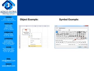CHENNAI
C2-A, Industrial Estate,
Guindy, Chennai - 600 032.
Tel: +91 - 44 - 22501318, 42107341
BANGALORE
Suite 920, Level 9,
Raheja Towers,
26-27, M G Road,
Bangalore - 560 001.
Tel: +91 - 80 - 65462400
COIMBATORE
#1533, Trichy Road,
Coimbatore – 641018.
Tel: +91 - 422 - 6552921
HYDERABAD
Flat No. A-701,
Brindavan Apartments,
Niloufer Hospital Road,
Redhills, Hyderabad - 500034.
Tel: +91 - 40 - 60506009
COCHIN
Suite 49, 8th Floor, Centre A,
Alapatt Heritage Building,
MG Road, Cochin – 682035
Tel: +91 - 484 - 6506216
EMAIL
info@altacit.com
WEBSITE
www.altacit.com
Object Example: Symbol Example:
 