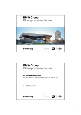 BMW Group.
Bilanzpressekonferenz.




BMW Group.
Bilanzpressekonferenz.

Dr. Norbert Reithofer
Vorsitzender des Vorstands der BMW AG



17. März 2010




                                        1
 