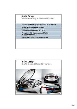 BMW Group.
Verantwortung in der Gesellschaft.


300 neue Mitarbeiter in 2009 in Deutschland
1.080 Auszubildende in 2009
500 neue Akademiker in 2010
Programm für Nachwuchskräfte im
Führungsbereich
Qualifikationsjahr für Jugendliche

Nationaler Förderer bei der   Offizieller Automobilpartner
Bewerbung Münchens um die     Olympischen Sommerspiele
Winterspiele 2018             2012, London




BMW Group.
BMW Vision EfficientDynamics.




                                                             13
 