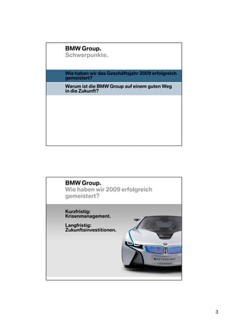 BMW Group.
Schwerpunkte.


Wie haben wir das Geschäftsjahr 2009 erfolgreich
gemeistert?
Warum ist die BMW Group auf einem guten Weg
in die Zukunft?




BMW Group.
Wie haben wir 2009 erfolgreich
gemeistert?

Kurzfristig:
Krisenmanagement.

Langfristig:
Zukunftsinvestitionen.




                                                   3
 