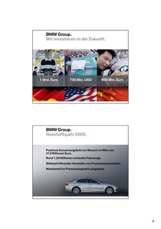BMW Group.
   Wir investieren in die Zukunft.




1 Mrd. Euro         750 Mio. USD              600 Mio. Euro




   BMW Group.
   Geschäftsjahr 2009.


   Positives Konzernergebnis vor Steuern in Höhe von
   413 Millionen Euro.
   Rund 1,29 Millionen verkaufte Fahrzeuge.

   Weltweit führender Hersteller von Premiumautomobilen.

   Marktanteil im Premiumsegment ausgebaut.




                                                              4
 