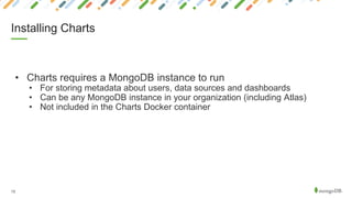 13
• Charts requires a MongoDB instance to run
• For storing metadata about users, data sources and dashboards
• Can be any MongoDB instance in your organization (including Atlas)
• Not included in the Charts Docker container
Installing Charts
 