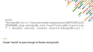 echo
"mongodb+srv://myusername:mypassword@YOURCLUS
TERNAME.gcp.mongodb.net/test?retryWrites=true
" | docker secret create charts-mongodb-uri -
Create "secret" to pass through to Docker during build.
 