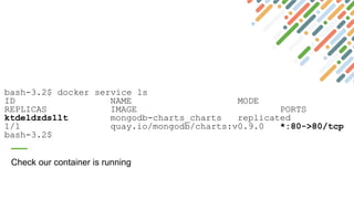 bash-3.2$ docker service ls
ID NAME MODE
REPLICAS IMAGE PORTS
ktdeldzds1lt mongodb-charts_charts replicated
1/1 quay.io/mongodb/charts:v0.9.0 *:80->80/tcp
bash-3.2$
Check our container is running
 