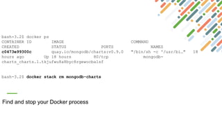 Find and stop your Docker process
bash-3.2$ docker ps
CONTAINER ID IMAGE COMMAND
CREATED STATUS PORTS NAMES
c0473e99300c quay.io/mongodb/charts:v0.9.0 "/bin/sh -c '/usr/bi…" 18
hours ago Up 18 hours 80/tcp mongodb-
charts_charts.1.tkjufwu8a8byc8rgewocba1sf
bash-3.2$ docker stack rm mongodb-charts
 