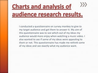 I conducted a questionnaire on survey monkey to give to
my target audience and get them to answer it. My aim of
this questionnaire was to see which out of my ideas my
audience would more enjoy when watching a music video. I
also wanted to see if some of my ideas were appealing to
them or not. This questionnaire has made me rethink some
of my ideas and see exactly what my audience want.
 