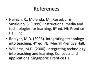 References Heinich, R., Molenda, M., Russel, J. & Smaldino, S. (1999). Instructional media and technologies for learning, 6 th  ed. NJ: Prentice Hall, Inc. Roblyer, M.D. (2006). Integrating technology into teaching. 4 th  ed. NJ: Merrill Prentice Hall. Williams, M.D. (2000). Integrating technology into teaching and learning: Concepts and applications. Singapore: Prentice Hall. 