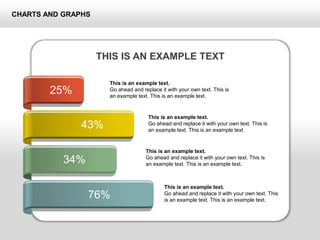 CHARTS AND GRAPHS
25%
43%
34%
76%
This is an example text.
Go ahead and replace it with your own text. This is
an example text. This is an example text.
This is an example text.
Go ahead and replace it with your own text. This is
an example text. This is an example text.
This is an example text.
Go ahead and replace it with your own text. This is
an example text. This is an example text.
This is an example text.
Go ahead and replace it with your own text. This
is an example text. This is an example text.
THIS IS AN EXAMPLE TEXT
 