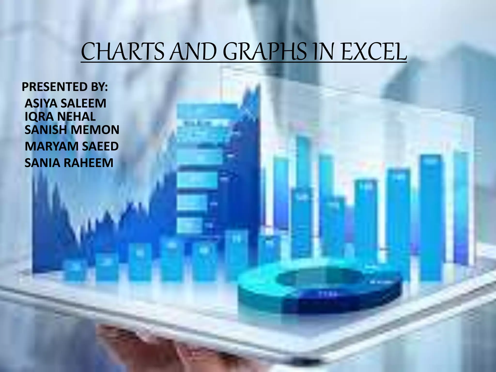 CHARTS AND GRAPHS IN EXCEL
PRESENTED BY:
ASIYA SALEEM
IQRA NEHAL
SANISH MEMON
MARYAM SAEED
SANIA RAHEEM
 