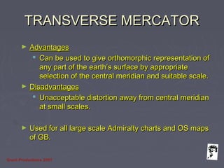 Grunt Productions 2007
TRANSVERSE MERCATORTRANSVERSE MERCATOR
► AdvantagesAdvantages
 Can be used to give orthomorphic representation ofCan be used to give orthomorphic representation of
any part of the earth’s surface by appropriateany part of the earth’s surface by appropriate
selection of the central meridian and suitable scale.selection of the central meridian and suitable scale.
► DisadvantagesDisadvantages
 Unacceptable distortion away from central meridianUnacceptable distortion away from central meridian
at small scales.at small scales.
► Used for all large scale Admiralty charts and OS mapsUsed for all large scale Admiralty charts and OS maps
of GB.of GB.
 