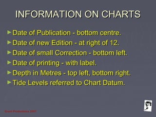 Grunt Productions 2007
INFORMATION ON CHARTSINFORMATION ON CHARTS
►Date of Publication - bottom centre.Date of Publication - bottom centre.
►Date of new Edition - at right of 12.Date of new Edition - at right of 12.
►Date of small Correction - bottom left.Date of small Correction - bottom left.
►Date of printing - with label.Date of printing - with label.
►Depth in Metres - top left, bottom right.Depth in Metres - top left, bottom right.
►Tide Levels referred to Chart Datum.Tide Levels referred to Chart Datum.
 