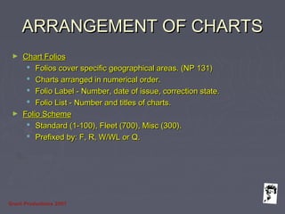 Grunt Productions 2007
ARRANGEMENT OF CHARTSARRANGEMENT OF CHARTS
► Chart FoliosChart Folios
 Folios cover specific geographical areas. (NP 131)Folios cover specific geographical areas. (NP 131)
 Charts arranged in numerical order.Charts arranged in numerical order.
 Folio Label - Number, date of issue, correction state.Folio Label - Number, date of issue, correction state.
 Folio List - Number and titles of charts.Folio List - Number and titles of charts.
► Folio SchemeFolio Scheme
 Standard (1-100), Fleet (700), Misc (300).Standard (1-100), Fleet (700), Misc (300).
 Prefixed by: F, R, W/WL or Q.Prefixed by: F, R, W/WL or Q.
 