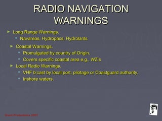 Grunt Productions 2007
RADIO NAVIGATIONRADIO NAVIGATION
WARNINGSWARNINGS
► Long Range Warnings.Long Range Warnings.
 Navareas, Hydropacs, HydrolantsNavareas, Hydropacs, Hydrolants
► Coastal Warnings.Coastal Warnings.
 Promulgated by country of Origin.Promulgated by country of Origin.
 Covers specific coastal area e.g., WZ’sCovers specific coastal area e.g., WZ’s
► Local Radio Warnings.Local Radio Warnings.
 VHF b’cast by local port, pilotage or Coastguard authority.VHF b’cast by local port, pilotage or Coastguard authority.
 Inshore waters.Inshore waters.
 