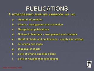 Grunt Productions 2007
PUBLICATIONSPUBLICATIONS
1.1. HYDROGRAPHIC SUPPLIES HANDBOOK (NP 133)HYDROGRAPHIC SUPPLIES HANDBOOK (NP 133)
a.a. General informationGeneral information
b.b. Charts - arrangement and correctionCharts - arrangement and correction
c.c. Navigational publicationsNavigational publications
d.d. Notices to Mariners - arrangement and contentsNotices to Mariners - arrangement and contents
e.e. Outfit of charts and publications - supply and upkeepOutfit of charts and publications - supply and upkeep
f.f. Air charts and mapsAir charts and maps
g.g. Disposal of chartsDisposal of charts
h.h. Lists of Charts and Map FoliosLists of Charts and Map Folios
i.i. Lists of navigational publicationsLists of navigational publications
 