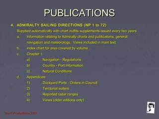 Grunt Productions 2007
PUBLICATIONSPUBLICATIONS
4.4. ADMIRALTY SAILING DIRECTIONS (NP 1 to 72)ADMIRALTY SAILING DIRECTIONS (NP 1 to 72)
Supplied automatically with chart outfits supplements issued every two yearsSupplied automatically with chart outfits supplements issued every two years
a.a. Information relating to Admiralty charts and publications, generalInformation relating to Admiralty charts and publications, general
navigation and meteorology. Views included in main textnavigation and meteorology. Views included in main text
b.b. Index chart for area covered by volumeIndex chart for area covered by volume
c.c. Chapter 1:Chapter 1:
a)a) Navigation - RegulationsNavigation - Regulations
b)b) Country - Port InformationCountry - Port Information
c)c) Natural ConditionsNatural Conditions
d.d. Appendices:Appendices:
1)1) Dockyard Ports - Orders in CouncilDockyard Ports - Orders in Council
2)2) Territorial watersTerritorial waters
3)3) Reported radar rangesReported radar ranges
4)4) Views (older editions only)Views (older editions only)
 