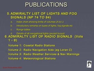 Grunt Productions 2007
PUBLICATIONSPUBLICATIONS
5.5. ADMIRALTY LIST OF LIGHTS AND FOGADMIRALTY LIST OF LIGHTS AND FOG
SIGNALS (NP 74 TO 84)SIGNALS (NP 74 TO 84)
a.a. Index chart showing limits of volumes (A to L)Index chart showing limits of volumes (A to L)
b.b. Introductory remarks on types of lights, fog signals etcIntroductory remarks on types of lights, fog signals etc
c.c. Range tablesRange tables
d.d. Details of all navigational lights (except buoys)Details of all navigational lights (except buoys)
6.6. ADMIRALTY LIST OF RADIO SIGNALS (VolsADMIRALTY LIST OF RADIO SIGNALS (Vols
1 - 8)1 - 8)
Volume 1:Volume 1: Coastal Radio StationsCoastal Radio Stations
Volume 2:Volume 2: Radio Navigation Aids (eg Loran C)Radio Navigation Aids (eg Loran C)
Volume 3:Volume 3: Radio Weather Services & Nav WarningsRadio Weather Services & Nav Warnings
Volume 4:Volume 4: Meteorological StationsMeteorological Stations
 