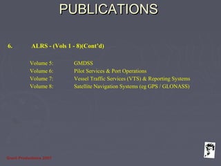 Grunt Productions 2007
PUBLICATIONSPUBLICATIONS
6. ALRS - (Vols 1 - 8)(Cont’d)
Volume 5: GMDSS
Volume 6: Pilot Services & Port Operations
Volume 7: Vessel Traffic Services (VTS) & Reporting Systems
Volume 8: Satellite Navigation Systems (eg GPS / GLONASS)
 