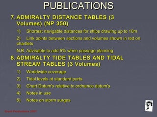 Grunt Productions 2007
PUBLICATIONSPUBLICATIONS
7.7. ADMIRALTY DISTANCE TABLES (3ADMIRALTY DISTANCE TABLES (3
Volumes) (NP 350)Volumes) (NP 350)
1)1) Shortest navigable distances for ships drawing up to 10mShortest navigable distances for ships drawing up to 10m
2)2) Link points between sections and volumes shown in red onLink points between sections and volumes shown in red on
chartletschartlets
N.B. Advisable to add 5% when passage planningN.B. Advisable to add 5% when passage planning
8.8. ADMIRALTY TIDE TABLES AND TIDALADMIRALTY TIDE TABLES AND TIDAL
STREAM TABLES (3 Volumes)STREAM TABLES (3 Volumes)
1)1) Worldwide coverageWorldwide coverage
2)2) Tidal levels at standard portsTidal levels at standard ports
3)3) Chart Datum's relative to ordnance datum'sChart Datum's relative to ordnance datum's
4)4) Notes in useNotes in use
5)5) Notes on storm surgesNotes on storm surges
 