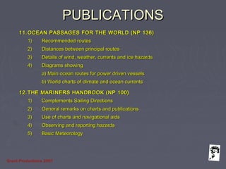 Grunt Productions 2007
PUBLICATIONSPUBLICATIONS
11.11. OCEAN PASSAGES FOR THE WORLD (NP 136)OCEAN PASSAGES FOR THE WORLD (NP 136)
1)1) Recommended routesRecommended routes
2)2) Distances between principal routesDistances between principal routes
3)3) Details of wind, weather, currents and ice hazardsDetails of wind, weather, currents and ice hazards
4)4) Diagrams showingDiagrams showing
a) Main ocean routes for power driven vesselsa) Main ocean routes for power driven vessels
b) World charts of climate and ocean currentsb) World charts of climate and ocean currents
12.12. THE MARINERS HANDBOOK (NP 100)THE MARINERS HANDBOOK (NP 100)
1)1) Complements Sailing DirectionsComplements Sailing Directions
2)2) General remarks on charts and publicationsGeneral remarks on charts and publications
3)3) Use of charts and navigational aidsUse of charts and navigational aids
4)4) Observing and reporting hazardsObserving and reporting hazards
5)5) Basic MeteorologyBasic Meteorology
 