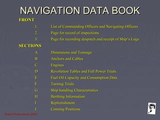 Grunt Productions 2007
NAVIGATION DATA BOOKNAVIGATION DATA BOOK
FRONTFRONT
1.1. List of Commanding Officers and Navigating OfficersList of Commanding Officers and Navigating Officers
2.2. Page for record of inspectionsPage for record of inspections
3.3. Page for recording despatch and receipt of Ship’s LogsPage for recording despatch and receipt of Ship’s Logs
SECTIONSSECTIONS
AA Dimensions and TonnageDimensions and Tonnage
BB Anchors and CablesAnchors and Cables
CC EnginesEngines
DD Revolution Tables and Full Power TrialsRevolution Tables and Full Power Trials
EE Fuel Oil Capacity and Consumption DataFuel Oil Capacity and Consumption Data
FF Turning TrialsTurning Trials
GG Ship handling CharacteristicsShip handling Characteristics
HH Berthing InformationBerthing Information
II ReplenishmentReplenishment
JJ Conning PositionsConning Positions
 