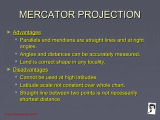 Grunt Productions 2007
MERCATOR PROJECTIONMERCATOR PROJECTION
► AdvantagesAdvantages
 Parallels and meridians are straight lines and at rightParallels and meridians are straight lines and at right
angles.angles.
 Angles and distances can be accurately measured.Angles and distances can be accurately measured.
 Land is correct shape in any locality.Land is correct shape in any locality.
► DisadvantagesDisadvantages
 Cannot be used at high latitudes.Cannot be used at high latitudes.
 Latitude scale not constant over whole chart.Latitude scale not constant over whole chart.
 Straight line between two points is not necessarilyStraight line between two points is not necessarily
shortest distance.shortest distance.
 