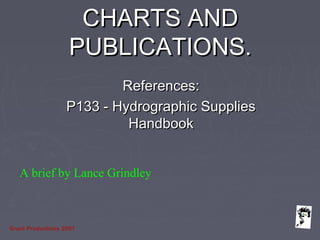 Grunt Productions 2007
CHARTS ANDCHARTS AND
PUBLICATIONS.PUBLICATIONS.
References:References:
P133 - Hydrographic SuppliesP133 - Hydrographic Supplies
HandbookHandbook
A brief by Lance Grindley
 