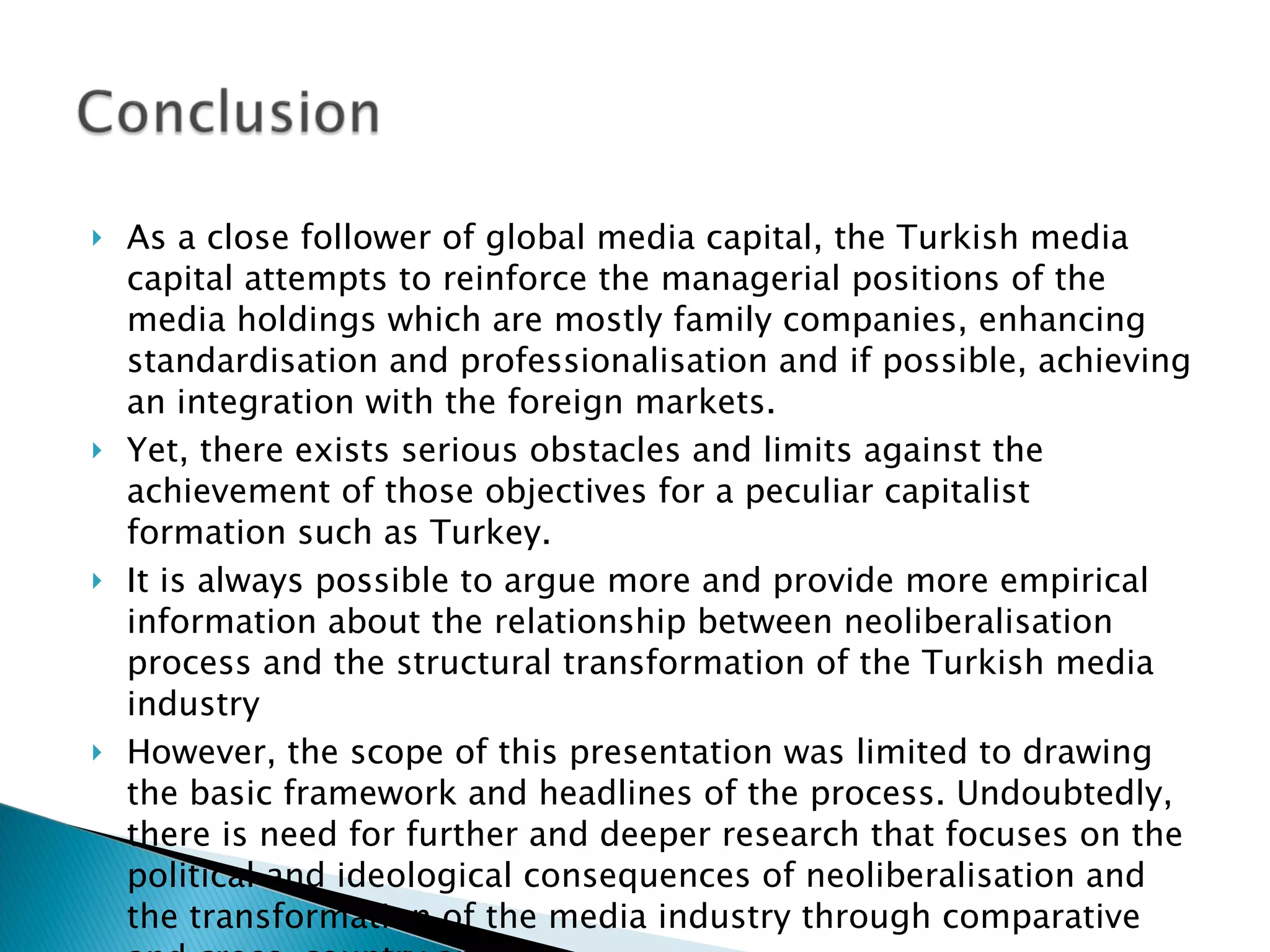 As a close follower of global media capital, the Turkish media capital attempts to reinforce the managerial positions of the media holdings which are mostly family companies, enhancing standardisation and professionalisation and if possible, achieving an integration with the foreign markets.  Yet, there exists serious obstacles and limits against the achievement of those objectives for a peculiar capitalist formation such as Turkey. It is always possible to argue more and provide more empirical information about the relationship between neoliberalisation process and the structural transformation of the Turkish media industry  However, the scope of this presentation was limited to drawing the basic framework and headlines of the process. Undoubtedly, there is need for further and deeper research that focuses on the political and ideological consequences of neoliberalisation and the transformation of the media industry through comparative and cross-country analysis. 