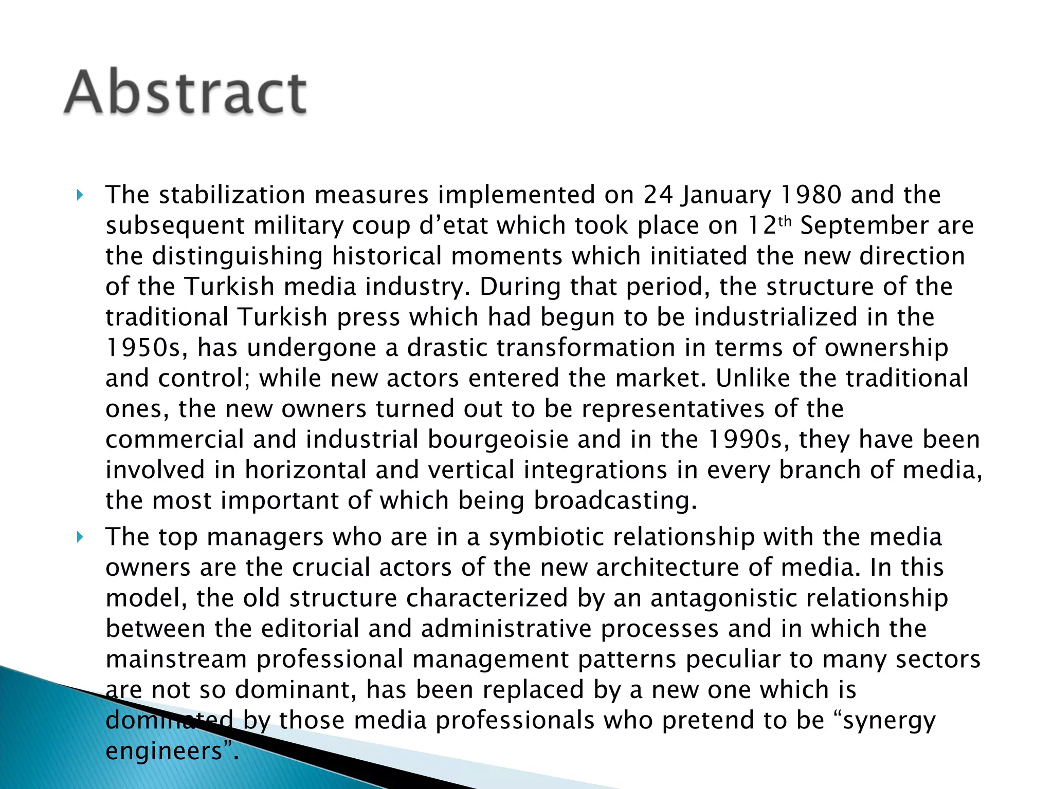 The stabilization measures implemented on 24 January 1980 and the subsequent military coup d’etat which took place on 12 th  September are the distinguishing historical moments which initiated the new direction of the Turkish media industry. During that period, the structure of the traditional Turkish press which had begun to be industrialized in the 1950s, has undergone a drastic transformation in terms of ownership and control; while new actors entered the market. Unlike the traditional ones, the new owners turned out to be representatives of the commercial and industrial bourgeoisie and in the 1990s, they have been involved in horizontal and vertical integrations in every branch of media, the most important of which being broadcasting. The top managers who are in a symbiotic relationship with the media owners are the crucial actors of the new architecture of media. In this model, the old structure characterized by an antagonistic relationship between the editorial and administrative processes and in which the mainstream professional management patterns peculiar to many sectors are not so dominant, has been replaced by a new one which is dominated by those media professionals who pretend to be “synergy engineers”.  