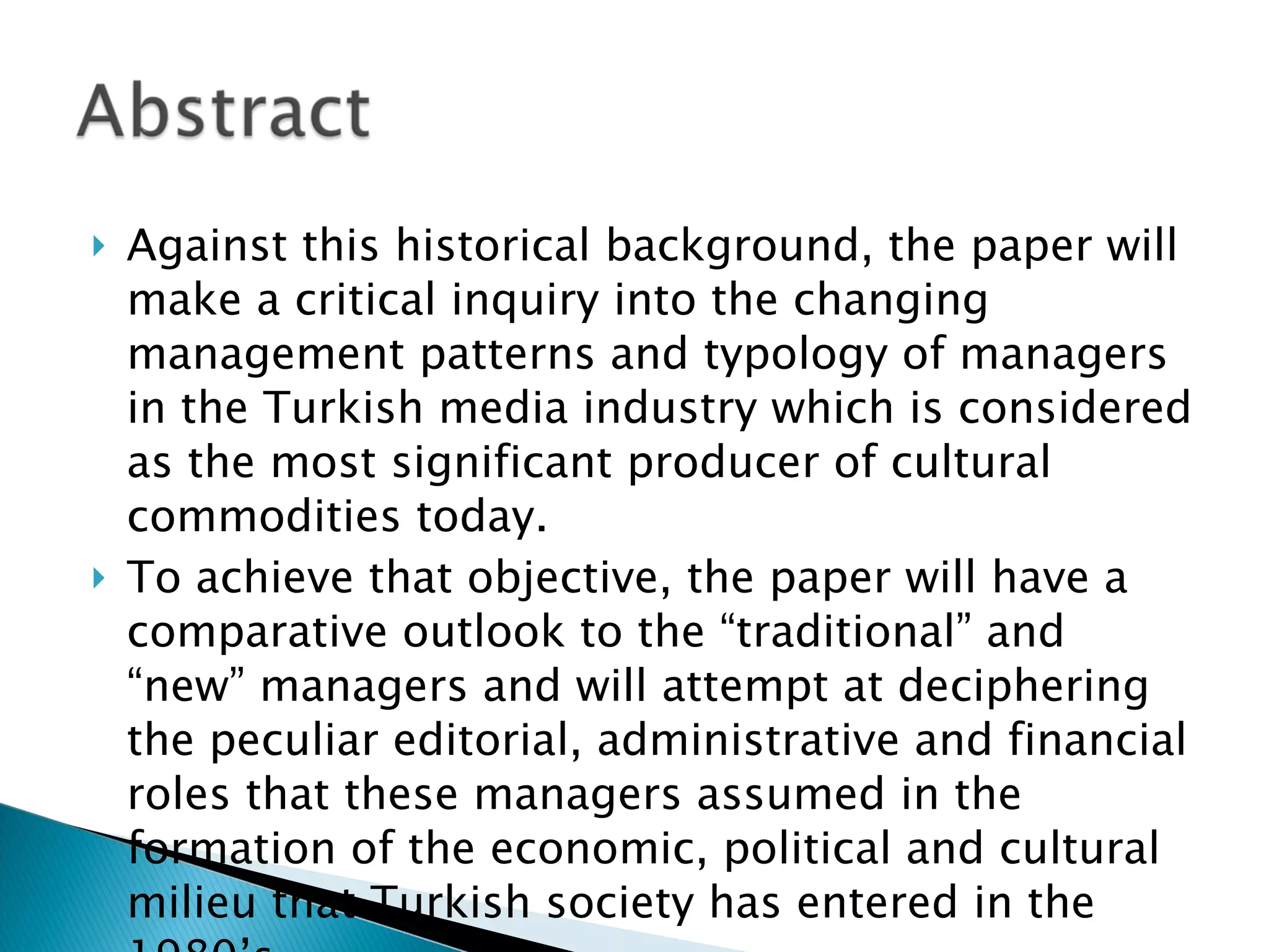 Against this historical background, the paper will make a critical inquiry into the changing management patterns and typology of managers in the Turkish media industry which is considered as the most significant producer of cultural commodities today.  To achieve that objective, the paper will have a comparative outlook to the “traditional” and “new” managers and will attempt at deciphering the peculiar editorial, administrative and financial roles that these managers assumed in the formation of the economic, political and cultural milieu that Turkish society has entered in the 1980’s. 