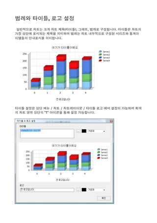 범례와 타이틀, 로고 설정 
 일반적으로 차트는 크게 차트 제목(타이틀), 그래프, 범례로 구성됩니다. 타이틀은 차트의
가장 상단에 표시되는 제목을 의미하며 범례는 차트 내부적으로 구성된 시리즈와 통계아
이템들의 안내표시를 의미합니다. 
타이틀 설정은 상단 메뉴 / 차트 / 차트레이아웃 / 타이틀 로고 에서 설정이 가능하며 회색
의 차트 영역 상단의 "T" 아이콘을 통해 설정 가능합니다. 
 