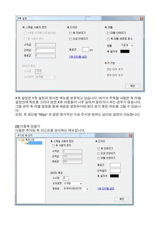 X축 설정은 Y축 설정과 유사한 메뉴를 보유하고 있습니다. 여기서 주목할 내용은 축 라벨
설정인데 차트를 그리다 보면 X축 이름들이 너무 길어서 잘리거나 하는 경우가 많습니다.
그럴 경우 축 라벨 설정을 통해 세로로 설정하시면 보다 보기 좋은 차트를 그릴 수 있습니
다.
또한, 축 공간을 "60px" 과 같은 명시적인 수로 주시면 원하는 넓이로 설정이 가능합니다.
(3) 이중축 만들기
다음은 추가된 축 리스트를 관리하는 메뉴입니다.
 