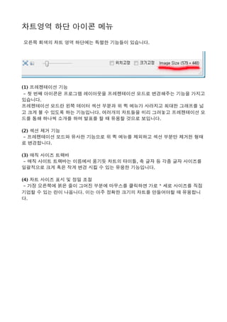 차트영역 하단 아이콘 메뉴 
 오른쪽 회색의 차트 영역 하단에는 특별한 기능들이 있습니다. 
(1) 프레젠테이션 기능
 - 첫 번째 아이콘은 프로그램 레이아웃을 프레젠테이션 모드로 변경해주는 기능을 가지고
있습니다. 
프레젠테이션 모드란 왼쪽 데이터 섹션 부분과 위 퀵 메뉴가 사라지고 최대한 그래프를 넓
고 크게 볼 수 있도록 하는 기능입니다. 여러개의 차트들을 미리 그려놓고 프레젠테이션 모
드를 통해 하나씩 소개를 하며 발표를 할 때 유용할 것으로 보입니다.    
(2) 섹션 제거 기능
 - 프레젠테이션 모드와 유사한 기능으로 위 퀵 메뉴를 제외하고 섹션 부분만 제거한 형태
로 변경합니다. 
(3) 매직 사이즈 트랙바
 - 매직 사이트 트랙바는 이름에서 풍기듯 차트의 타이틀, 축 글자 등 각종 글자 사이즈를
일괄적으로 크게 혹은 작게 변경 시킬 수 있는 유용한 기능입니다.   
(4) 차트 사이즈 표시 및 정밀 조절
 - 가장 오른쪽에 붉은 줄이 그어진 부분에 마우스를 클릭하면 가로 * 세로 사이즈를 직접
기업할 수 있는 란이 나옵니다. 이는 아주 정확한 크기의 차트를 만들어야할 때 유용합니
다. 
 