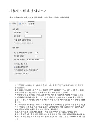 사용자 지정 옵션 알아보기 
 차트스쿨에서는 사용자의 편의를 위해 다양한 옵션 기능을 제공합니다. 
• 기본 투명도 : 시리즈 섹션에서 제공하는 메뉴들 중 투명도 조절메뉴의 기본 투명도
를 설정합니다.
• 고정 로고 : 작업하는 모든 차트에 동일한 문구, 홈페이지 주소, 회사 이름 등이 들어
가야한다면 미리 저장해 놓고 자동으로 불러오게 할 수 있습니다.
• 축 4가지 방향 변경 가능 : 차트스쿨 스타일 메뉴를 사용하면 다양한 디자인 요소들
이 반영되어 색상과 컬럼 굵기, 라인 모양 등이 변경되게 됩니다. 이때 축의 방향은
변경되지 않도록 되어 있는데 이를 체크하시면 스타일 마다 알맞는 축의 방향을 설정
합니다.
• 최근 프로젝트 보여주는 개수 : 차트스쿨에서 프로젝트를 생성하여 작업을 하면 상단
메뉴 / 파일 / 최근 프로젝트 에 그 로그가 남게 됩니다. 기본 값은 20개가 보여지도록
되어 있으며 이를 사용자가 임의로 설정이 가능합니다.
• 프로젝트 시퀀스 : 프로젝트 생성 시 자동으로 부여되는 시퀀스 넘버입니다.
• 차트스쿨 시작 시 : 오랜 시간 작업 해야할 프로젝트 라면 프로그램 시작과 동시에 마
지막으로 작업했던 프로젝트를 로드할 수 있습니다. 기본 값은 빈 프로젝트로 열기입
니다.
 