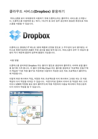 클라우드 서비스(Dropbox) 활용하기 
 차트스쿨을 보다 파워풀하게 사용하기 위해 드롭박스라는 클라우드 서비스를 소개합니
다. 드롭박스를 이용하면 집 / 회사 / 외근지 등 모든 업무 공간에서 동일한 환경으로 차트
스쿨을 사용할 수 있습니다. 
드롭박스는 2010년 IT 베스트 10대 제품에 선정될 정도로 그 우수성이 높이 평가받는 서
비스로 회원가입하면 2GB의 무료 공간을 할당 받게 됩니다. 차트스쿨의 경우 각 파일의 용
량이 작기 때문에 충분히 업무에 활용이 가능합니다. 
 사용 방법
드롭박스를 설치하면 Dropbox 라는 폴더가 별도로 생성되어 클라우드 서버와 로컬 폴더
를 동기화 시켜 줍니다. 이 폴더 안에 My Chart 라는 폴더를 생성하고 '프로젝트 만들기'에
서 학습한 "기본 저장 폴더"로 지정하면 사용자가 작성한 모든 차트 프로젝트가 클라우드
에 저장됩니다. 
이렇게 하면 회사에서 작업, 저장한 차트 프로젝트를 마치 회사에서 그대로 여는 것 처럼
똑같이 다시 작업을 이어갈 수 있습니다.  마찬가지로 집에서 이어서 한 작업은 하드 드라
이브나 USB에 저장할 필요 없이 클라우드에 자동 저장되어 다음날 회사에서 자연스럽게
다시 이어서 작업을 할 수 있습니다. 
 
 