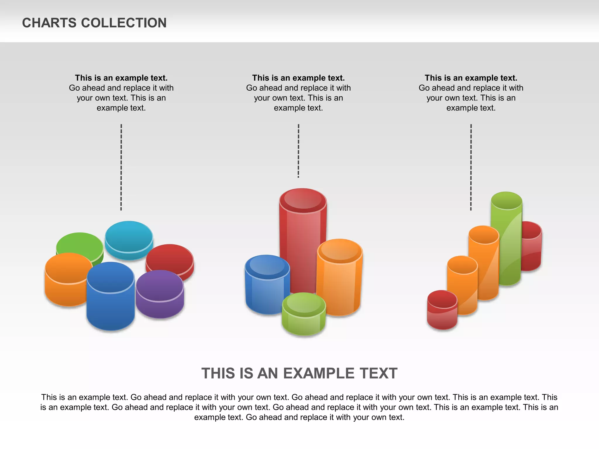 CHARTS COLLECTION
THIS IS AN EXAMPLE TEXT
This is an example text. Go ahead and replace it with your own text. Go ahead and replace it with your own text. This is an example text. This
is an example text. Go ahead and replace it with your own text. Go ahead and replace it with your own text. This is an example text. This is an
example text. Go ahead and replace it with your own text.
This is an example text.
Go ahead and replace it with
your own text. This is an
example text.
This is an example text.
Go ahead and replace it with
your own text. This is an
example text.
This is an example text.
Go ahead and replace it with
your own text. This is an
example text.
 