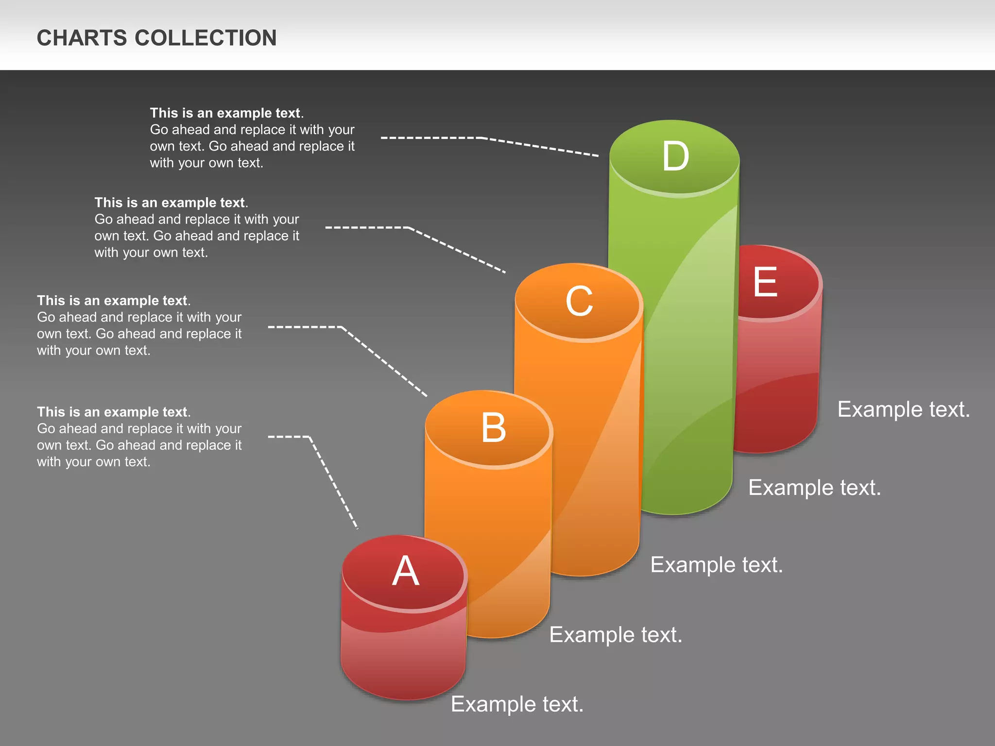 CHARTS COLLECTION
Example text.
Example text.
Example text.
Example text.
Example text.
This is an example text.
Go ahead and replace it with your
own text. Go ahead and replace it
with your own text.
This is an example text.
Go ahead and replace it with your
own text. Go ahead and replace it
with your own text.
This is an example text.
Go ahead and replace it with your
own text. Go ahead and replace it
with your own text.
This is an example text.
Go ahead and replace it with your
own text. Go ahead and replace it
with your own text.
A
B
C
D
E
 