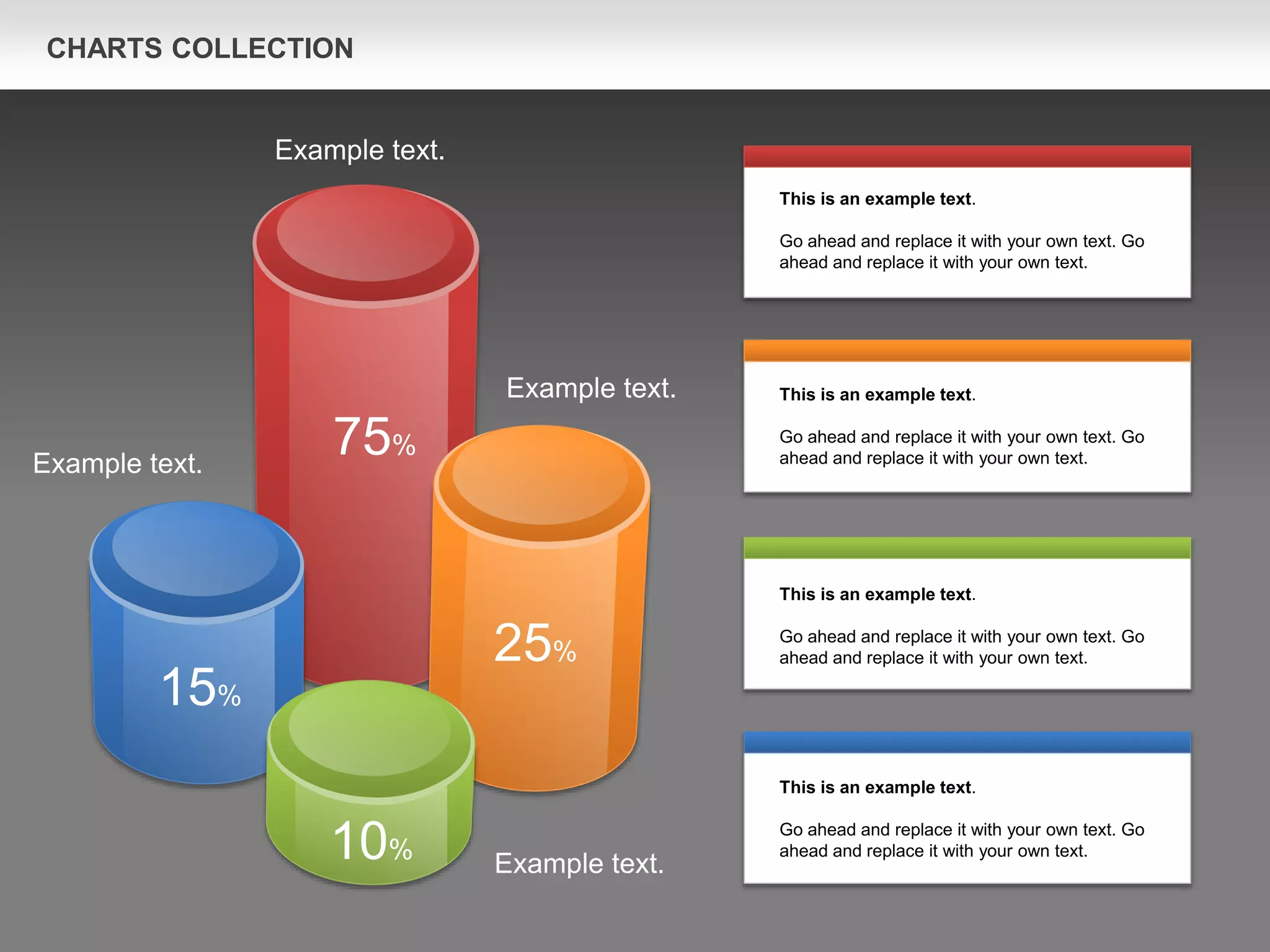 CHARTS COLLECTION
75%
25%
15%
10%
This is an example text.
Go ahead and replace it with your own text. Go
ahead and replace it with your own text.
This is an example text.
Go ahead and replace it with your own text. Go
ahead and replace it with your own text.
This is an example text.
Go ahead and replace it with your own text. Go
ahead and replace it with your own text.
This is an example text.
Go ahead and replace it with your own text. Go
ahead and replace it with your own text.
Example text.
Example text.
Example text.
Example text.
 